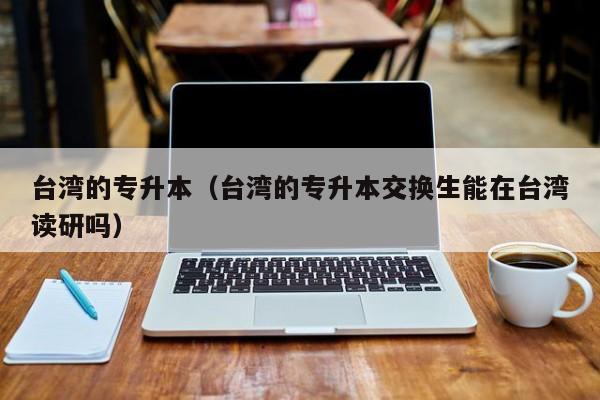 台湾的专升本（台湾的专升本交换生能在台湾读研吗）