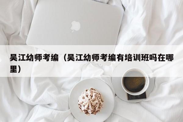 吴江幼师考编（吴江幼师考编有培训班吗在哪里）