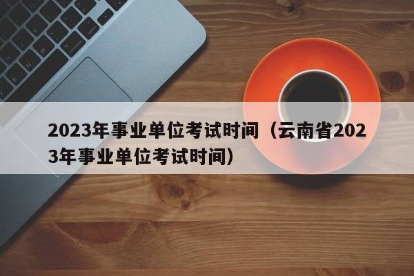 2023年事业单位考试时间（云南省2023年事业单位考试时间）