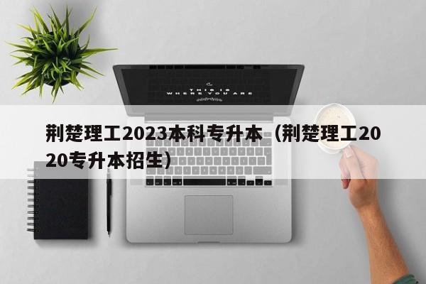 荆楚理工2023本科专升本（荆楚理工2020专升本招生）