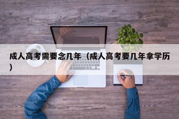 成人高考需要念几年（成人高考要几年拿学历）