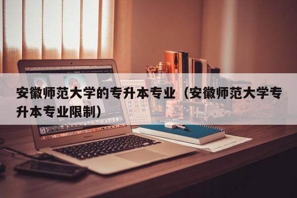 安徽师范大学的专升本专业（安徽师范大学专升本专业限制）