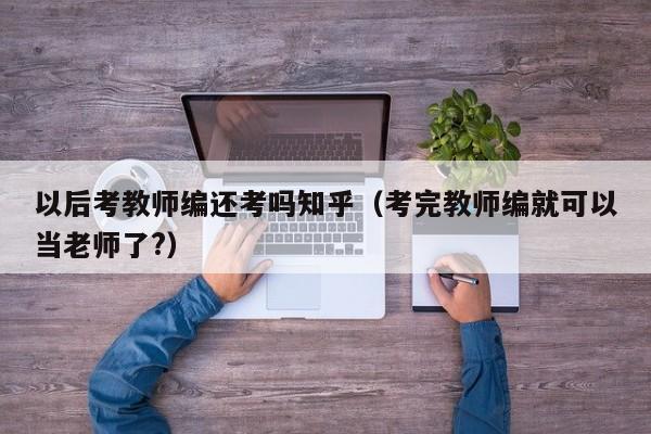 以后考教师编还考吗知乎（考完教师编就可以当老师了?）