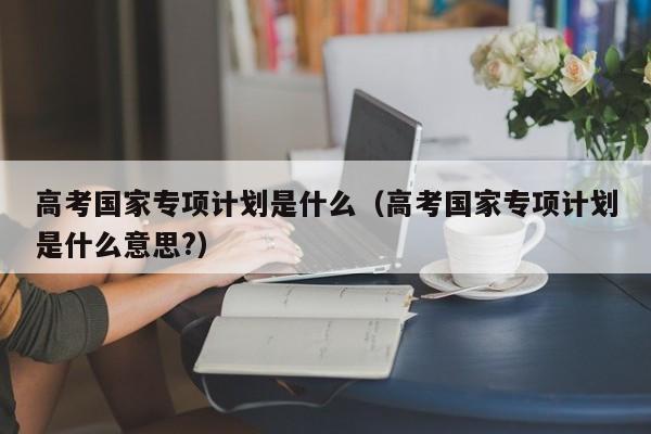 高考国家专项计划是什么（高考国家专项计划是什么意思?）
