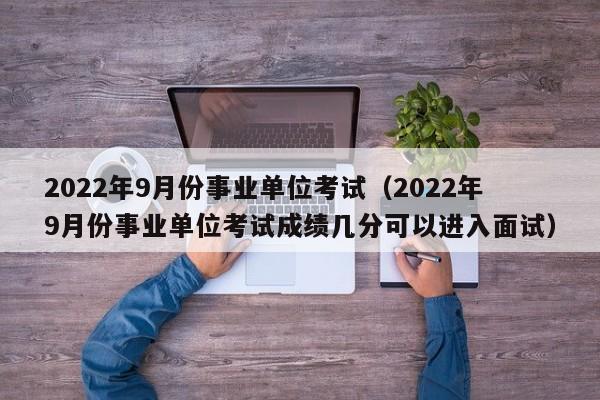 2022年9月份事业单位考试（2022年9月份事业单位考试成绩几分可以进入面试）