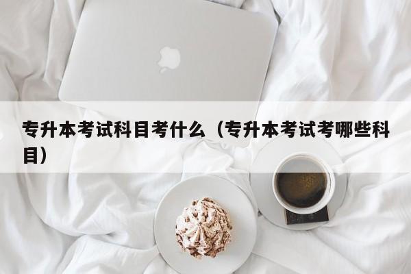 专升本考试科目考什么（专升本考试考哪些科目）