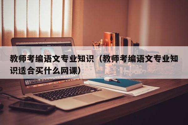教师考编语文专业知识（教师考编语文专业知识适合买什么网课）