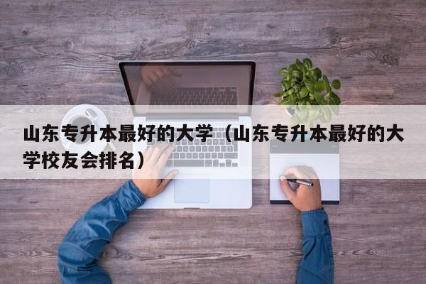 山东专升本最好的大学（山东专升本最好的大学校友会排名）