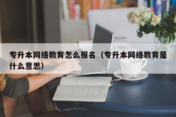 专升本网络教育怎么报名（专升本网络教育是什么意思）