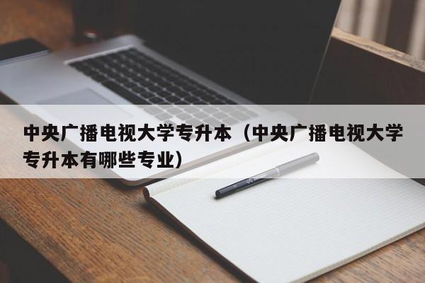 中央广播电视大学专升本（中央广播电视大学专升本有哪些专业）