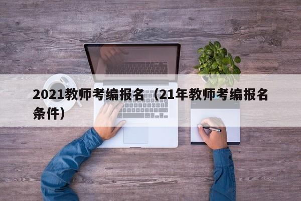 2021教师考编报名（21年教师考编报名条件）