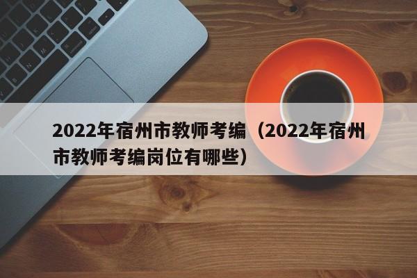 2022年宿州市教师考编（2022年宿州市教师考编岗位有哪些）