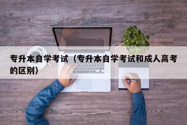专升本自学考试（专升本自学考试和成人高考的区别）