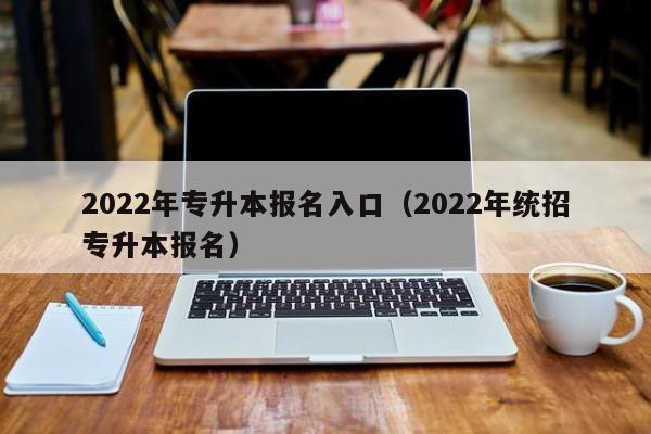 2022年专升本报名入口（2022年统招专升本报名）