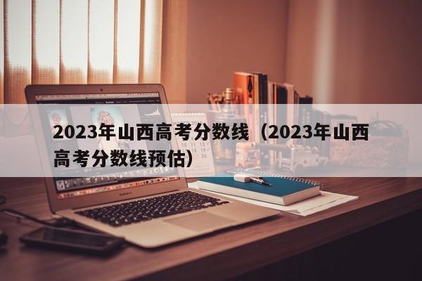 2023年山西高考分数线（2023年山西高考分数线预估）