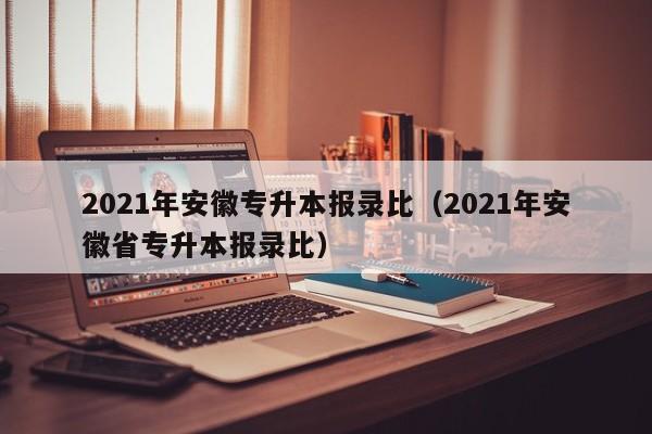 2021年安徽专升本报录比（2021年安徽省专升本报录比）