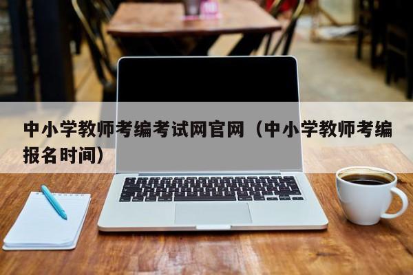 中小学教师考编考试网官网（中小学教师考编报名时间）