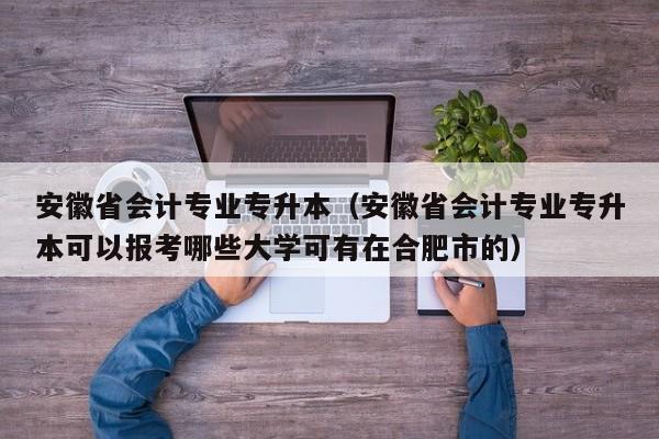 安徽省会计专业专升本（安徽省会计专业专升本可以报考哪些大学可有在合肥市的）