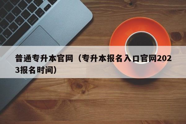 普通专升本官网（专升本报名入口官网2023报名时间）