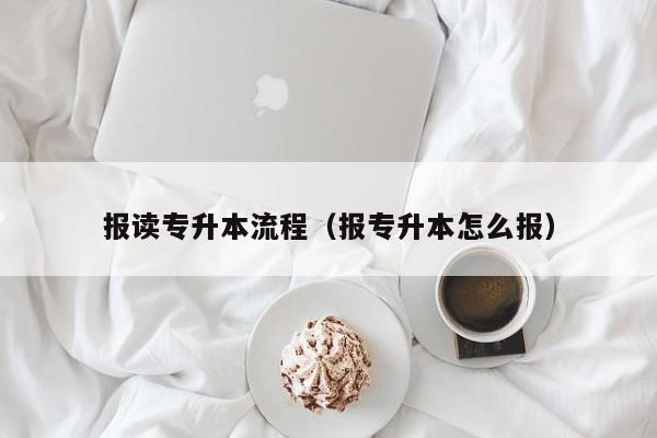 报读专升本流程（报专升本怎么报）