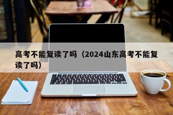 高考不能复读了吗（2024山东高考不能复读了吗）