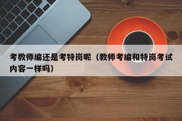 考教师编还是考特岗呢（教师考编和特岗考试内容一样吗）