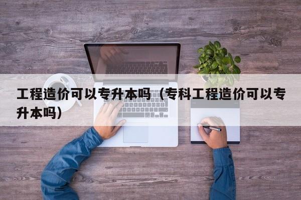 工程造价可以专升本吗（专科工程造价可以专升本吗）