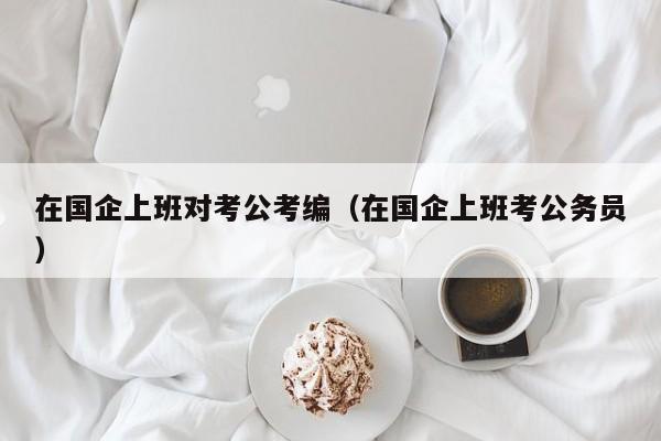 在国企上班对考公考编（在国企上班考公务员）