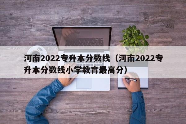 河南2022专升本分数线（河南2022专升本分数线小学教育最高分）