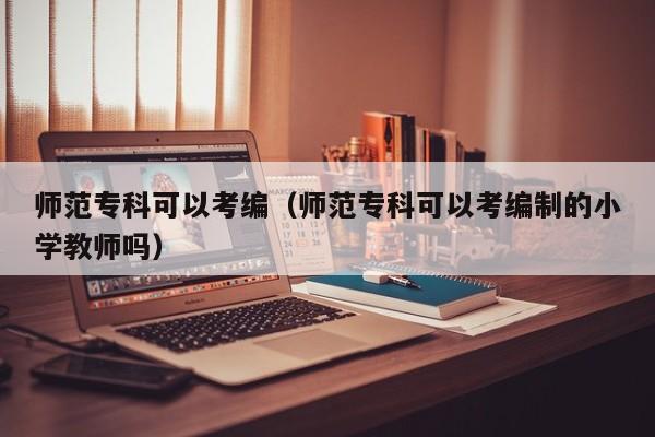师范专科可以考编（师范专科可以考编制的小学教师吗）