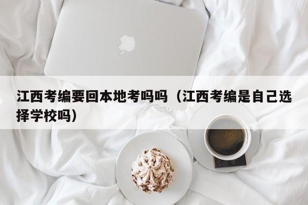 江西考编要回本地考吗吗（江西考编是自己选择学校吗）