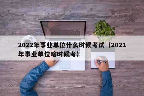 2022年事业单位什么时候考试（2021年事业单位啥时候考）