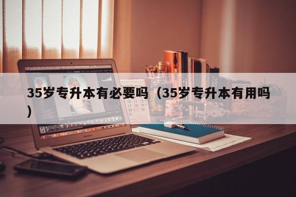35岁专升本有必要吗（35岁专升本有用吗）