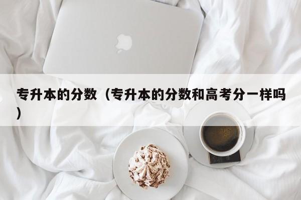 专升本的分数（专升本的分数和高考分一样吗）