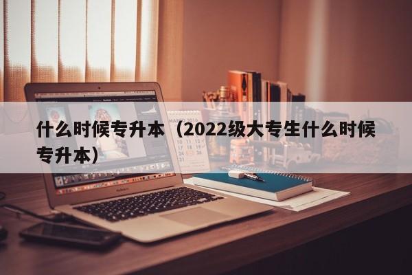 什么时候专升本（2022级大专生什么时候专升本）