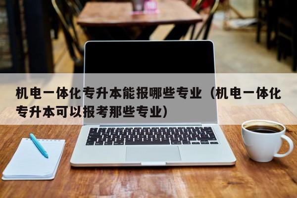 机电一体化专升本能报哪些专业（机电一体化专升本可以报考那些专业）