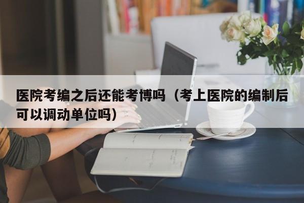 医院考编之后还能考博吗（考上医院的编制后可以调动单位吗）
