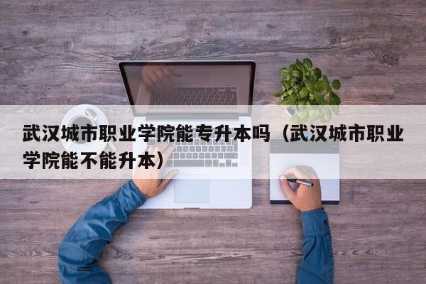 武汉城市职业学院能专升本吗（武汉城市职业学院能不能升本）