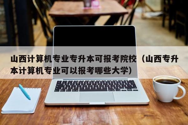 山西计算机专业专升本可报考院校（山西专升本计算机专业可以报考哪些大学）