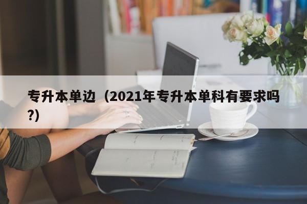 专升本单边（2021年专升本单科有要求吗?）