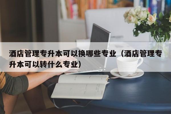 酒店管理专升本可以换哪些专业（酒店管理专升本可以转什么专业）