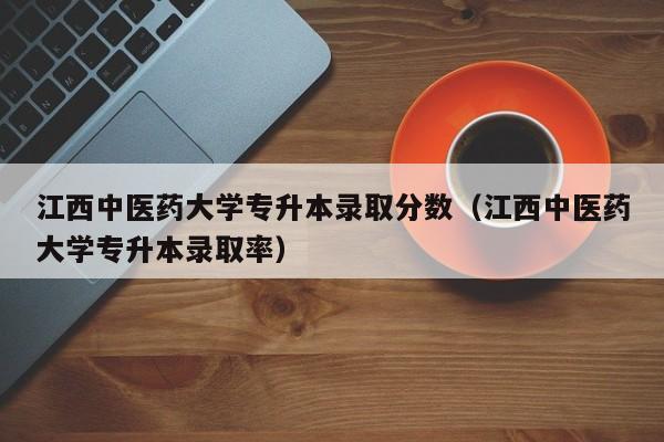 江西中医药大学专升本录取分数（江西中医药大学专升本录取率）