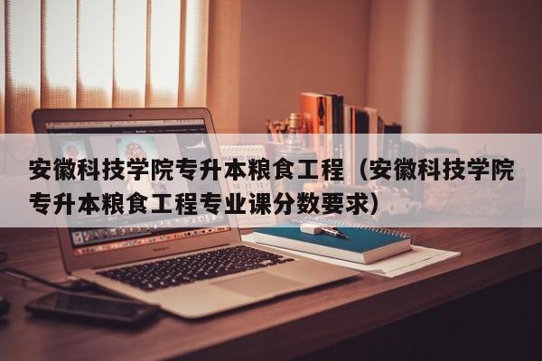 安徽科技学院专升本粮食工程（安徽科技学院专升本粮食工程专业课分数要求）