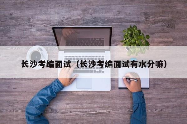 长沙考编面试（长沙考编面试有水分嘛）