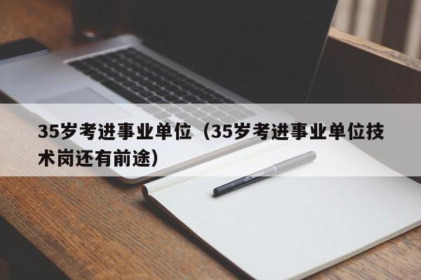 35岁考进事业单位（35岁考进事业单位技术岗还有前途）