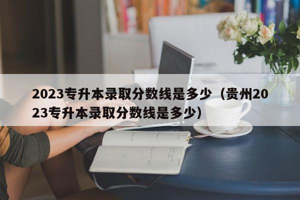 2023专升本录取分数线是多少（贵州2023专升本录取分数线是多少）